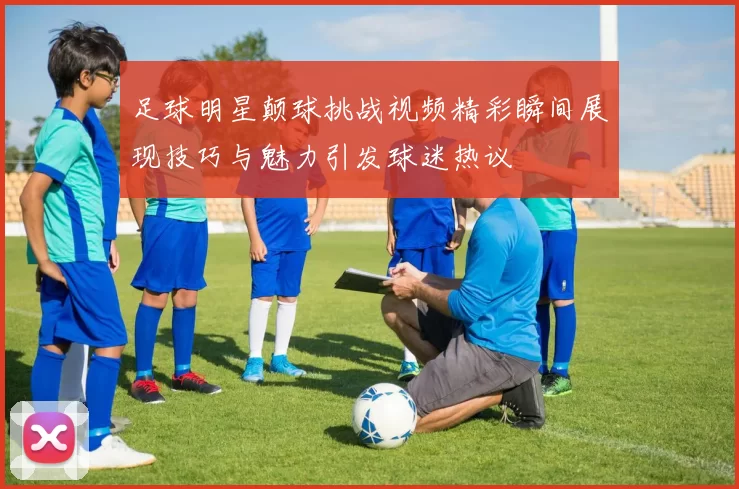 足球明星颠球挑战视频精彩瞬间展现技巧与魅力引发球迷热议