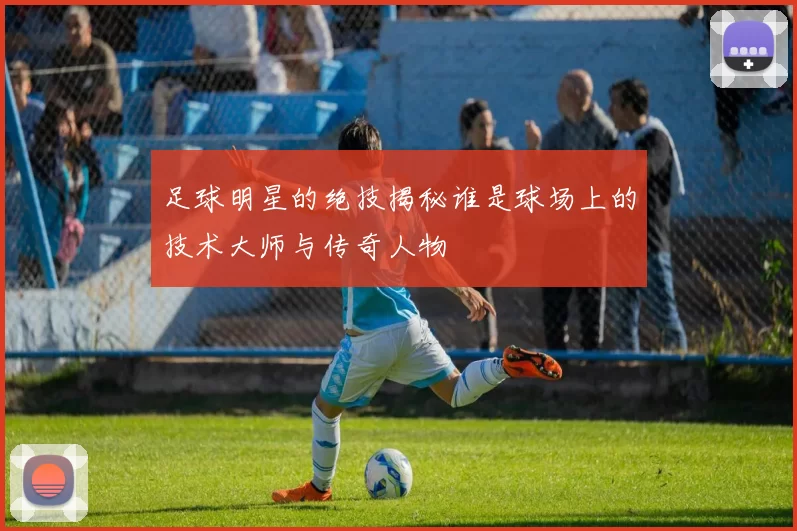 足球明星的绝技揭秘谁是球场上的技术大师与传奇人物
