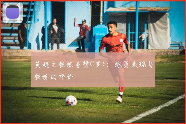 英超主教练夸赞C罗6：球员表现与教练的评价