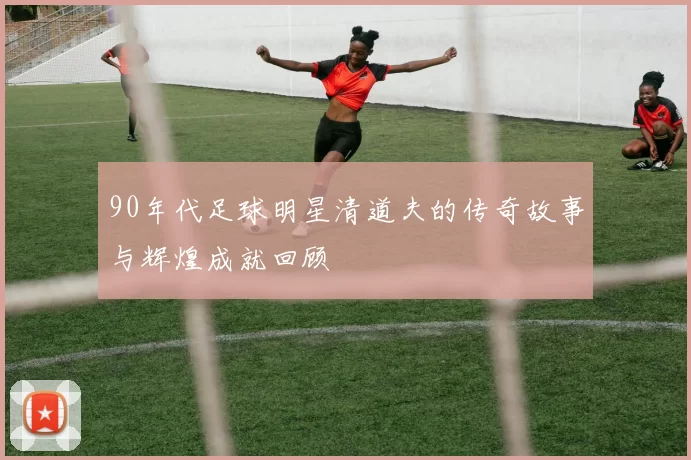 90年代足球明星清道夫的传奇故事与辉煌成就回顾
