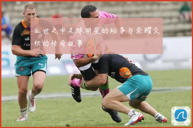 乱世之中足球明星的纷争与荣耀交织的传奇故事