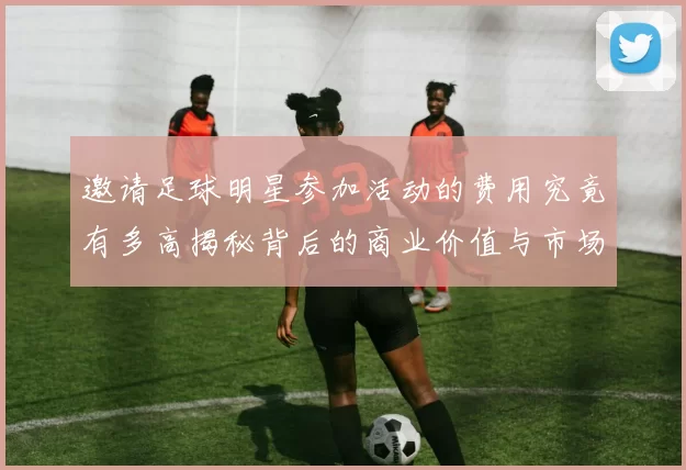 邀请足球明星参加活动的费用究竟有多高揭秘背后的商业价值与市场行情