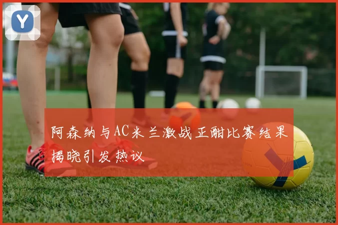 阿森纳与AC米兰激战正酣比赛结果揭晓引发热议