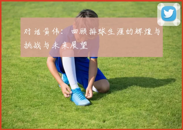 对话黄伟：回顾排球生涯的辉煌与挑战与未来展望