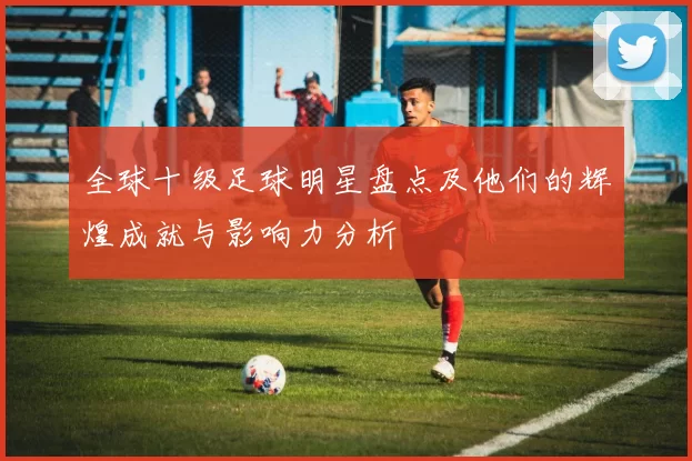 全球十级足球明星盘点及他们的辉煌成就与影响力分析