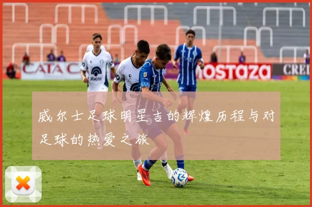 威尔士足球明星吉的辉煌历程与对足球的热爱之旅