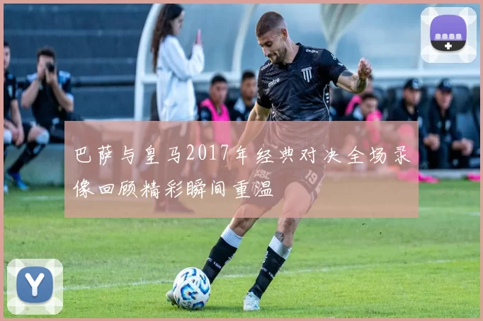 巴萨与皇马2017年经典对决全场录像回顾精彩瞬间重温