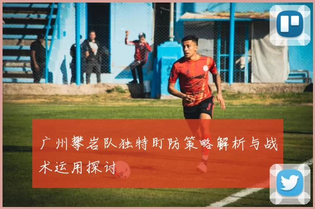 广州攀岩队独特盯防策略解析与战术运用探讨