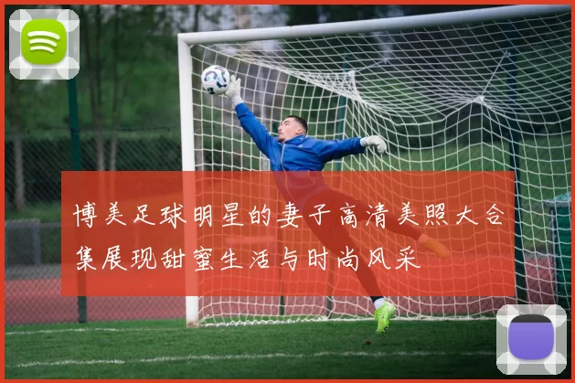 博美足球明星的妻子高清美照大合集展现甜蜜生活与时尚风采