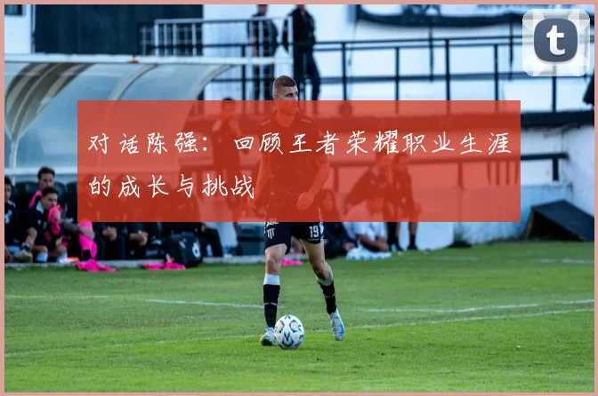对话陈强：回顾王者荣耀职业生涯的成长与挑战