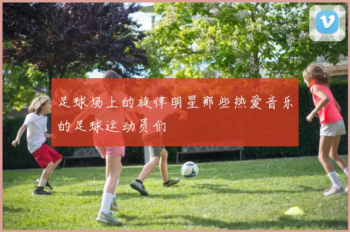 足球场上的旋律明星那些热爱音乐的足球运动员们