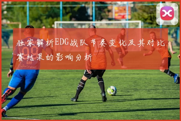 独家解析EDG战队节奏变化及其对比赛结果的影响分析
