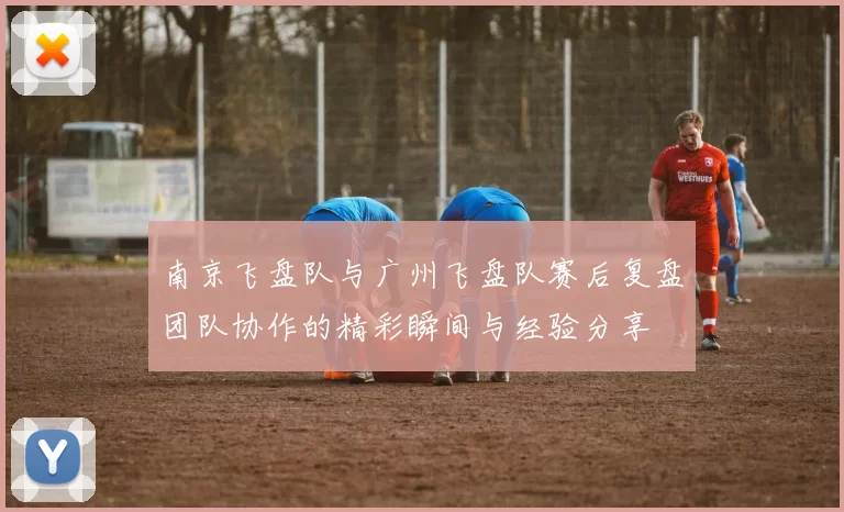 南京飞盘队与广州飞盘队赛后复盘团队协作的精彩瞬间与经验分享