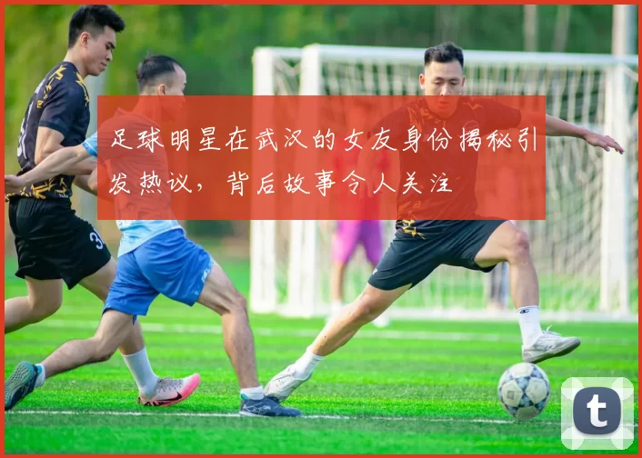 足球明星在武汉的女友身份揭秘引发热议，背后故事令人关注