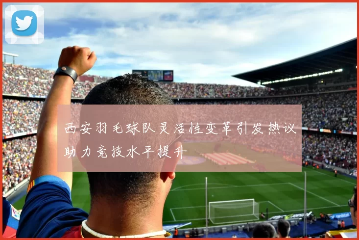 西安羽毛球队灵活性变革引发热议助力竞技水平提升