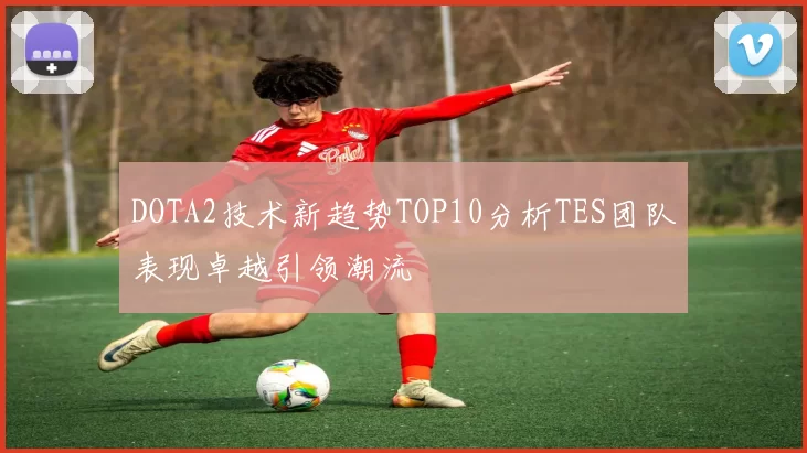DOTA2技术新趋势TOP10分析TES团队表现卓越引领潮流