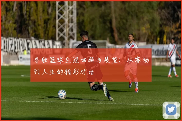 李敏篮球生涯回顾与展望：从赛场到人生的精彩对话