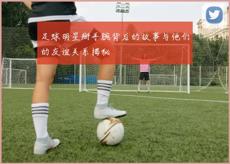 足球明星掰手腕背后的故事与他们的友谊关系揭秘