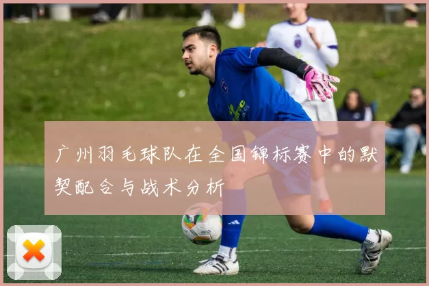 广州羽毛球队在全国锦标赛中的默契配合与战术分析