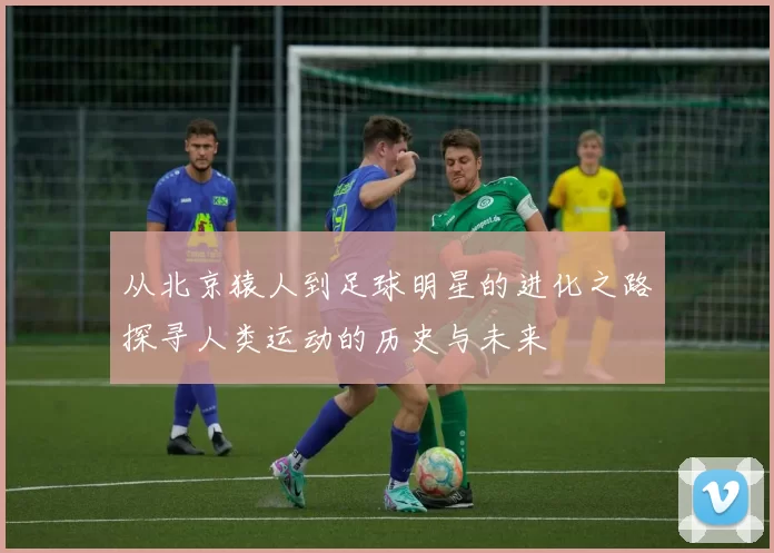 从北京猿人到足球明星的进化之路探寻人类运动的历史与未来