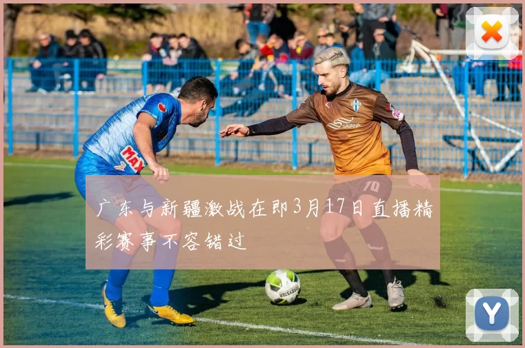 广东与新疆激战在即3月17日直播精彩赛事不容错过