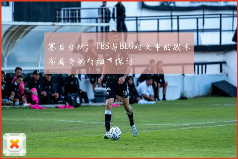 赛后分析：TES与BLG对决中的战术布局与执行细节探讨