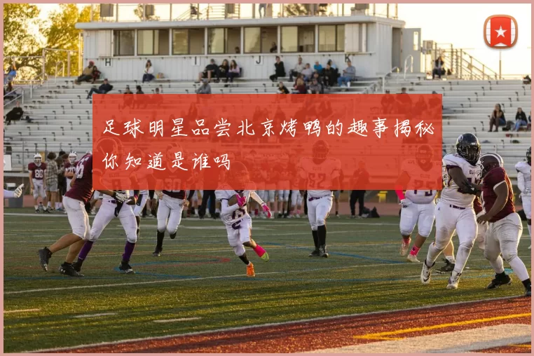 足球明星品尝北京烤鸭的趣事揭秘你知道是谁吗