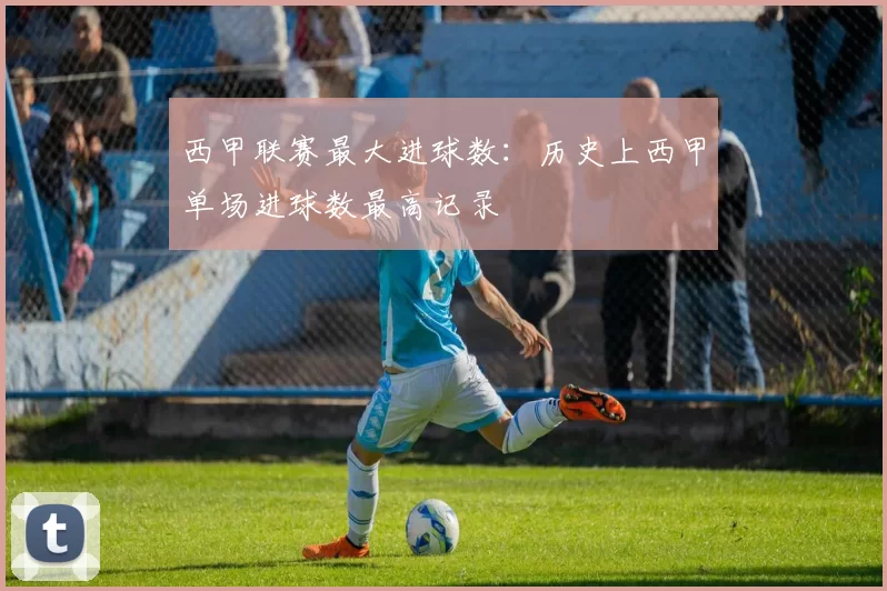 西甲联赛最大进球数：历史上西甲单场进球数最高记录