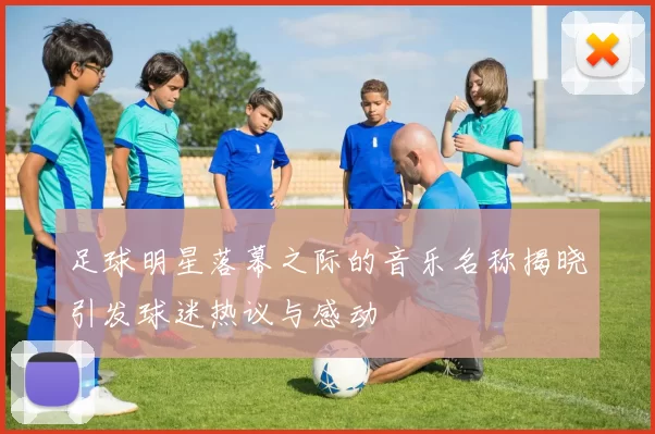 足球明星落幕之际的音乐名称揭晓引发球迷热议与感动