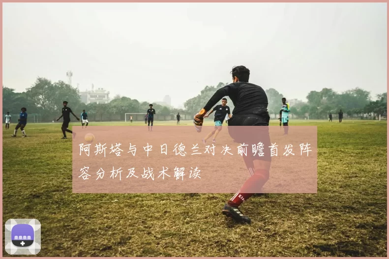 阿斯塔与中日德兰对决前瞻首发阵容分析及战术解读