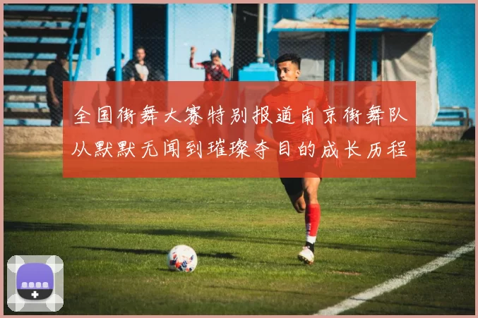 全国街舞大赛特别报道南京街舞队从默默无闻到璀璨夺目的成长历程