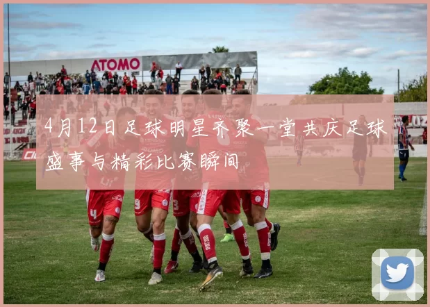 4月12日足球明星齐聚一堂共庆足球盛事与精彩比赛瞬间