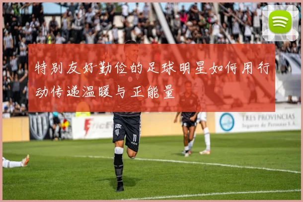 特别友好勤俭的足球明星如何用行动传递温暖与正能量