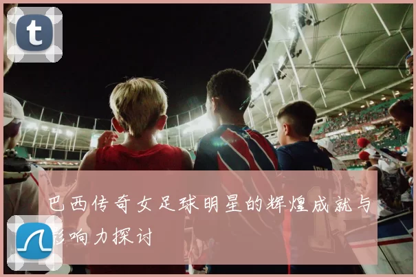 巴西传奇女足球明星的辉煌成就与影响力探讨
