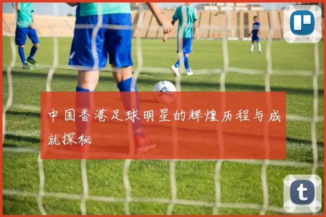 中国香港足球明星的辉煌历程与成就探秘
