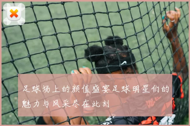 足球场上的颜值盛宴足球明星们的魅力与风采尽在此刻