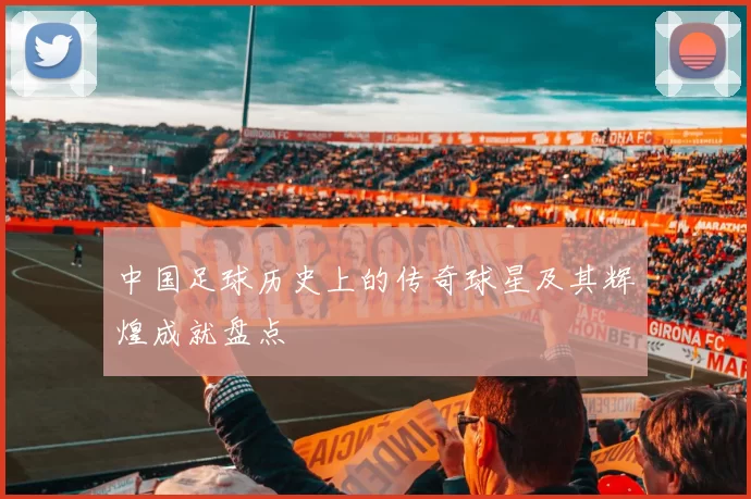 中国足球历史上的传奇球星及其辉煌成就盘点