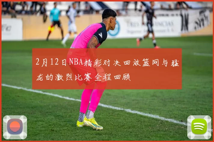 2月12日NBA精彩对决回放篮网与猛龙的激烈比赛全程回顾