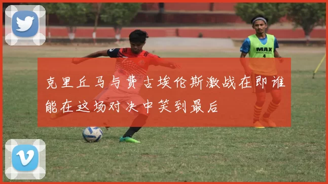 克里丘马与费古埃伦斯激战在即谁能在这场对决中笑到最后