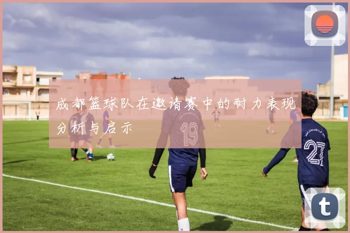 成都篮球队在邀请赛中的耐力表现分析与启示