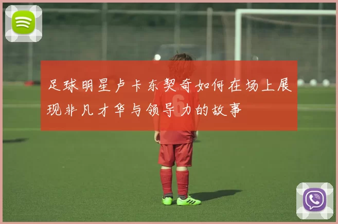 足球明星卢卡东契奇如何在场上展现非凡才华与领导力的故事