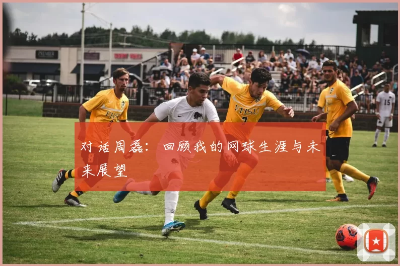 对话周磊：回顾我的网球生涯与未来展望