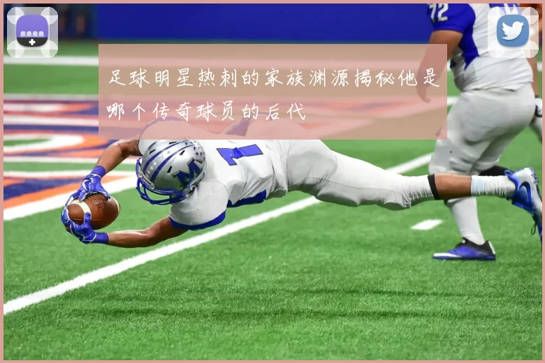 足球明星热刺的家族渊源揭秘他是哪个传奇球员的后代