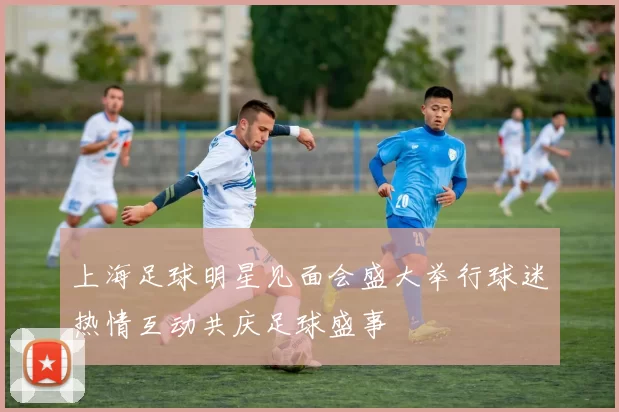 上海足球明星见面会盛大举行球迷热情互动共庆足球盛事