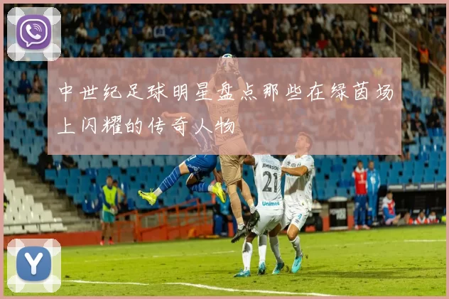 中世纪足球明星盘点那些在绿茵场上闪耀的传奇人物