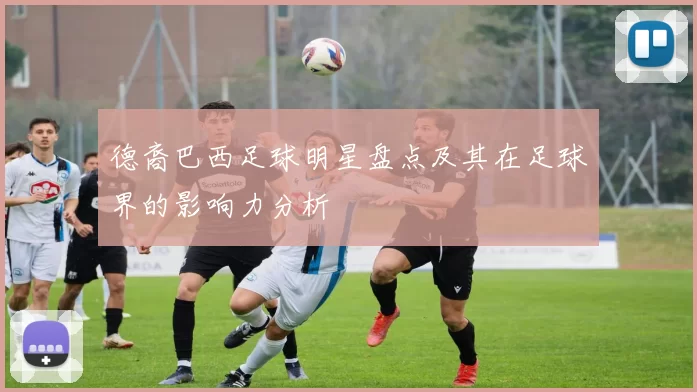 德裔巴西足球明星盘点及其在足球界的影响力分析