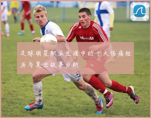 足球明星职业生涯中的十大伤痛经历与复出故事分析