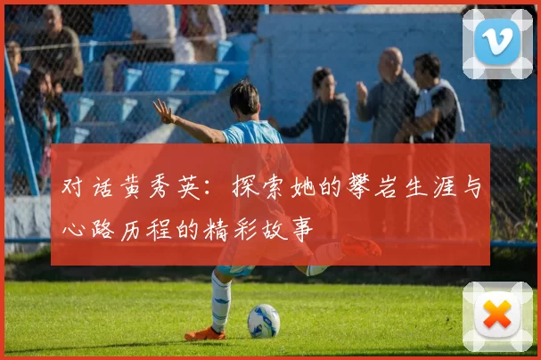 对话黄秀英：探索她的攀岩生涯与心路历程的精彩故事