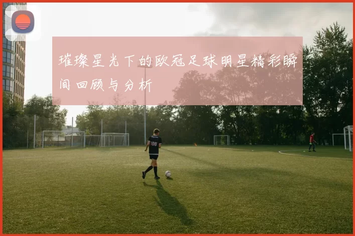 璀璨星光下的欧冠足球明星精彩瞬间回顾与分析