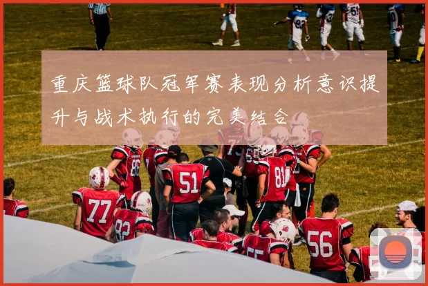 重庆篮球队冠军赛表现分析意识提升与战术执行的完美结合